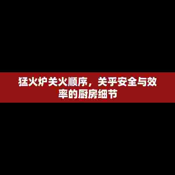 猛火炉关火顺序，关乎安全与效率的厨房细节