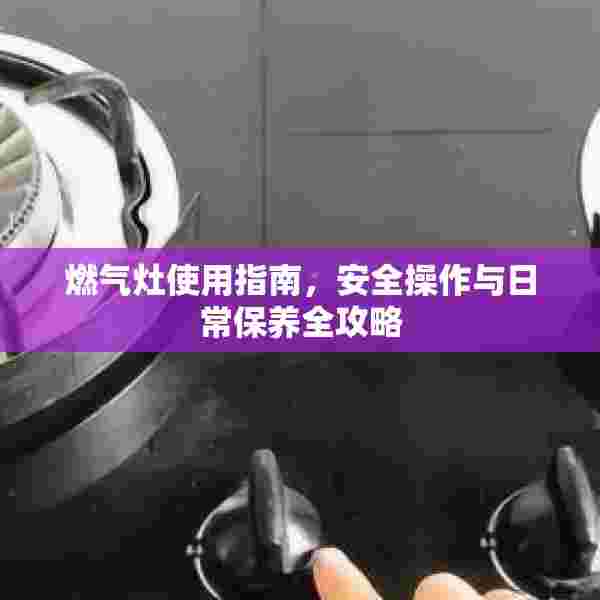 燃气灶使用指南，安全操作与日常保养全攻略