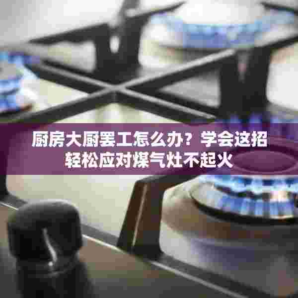 厨房大厨罢工怎么办？学会这招轻松应对煤气灶不起火