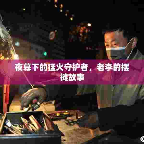 夜幕下的猛火守护者，老李的摆摊故事